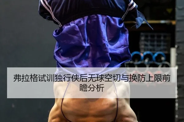 弗拉格试训独行侠后无球空切与换防上限前瞻分析